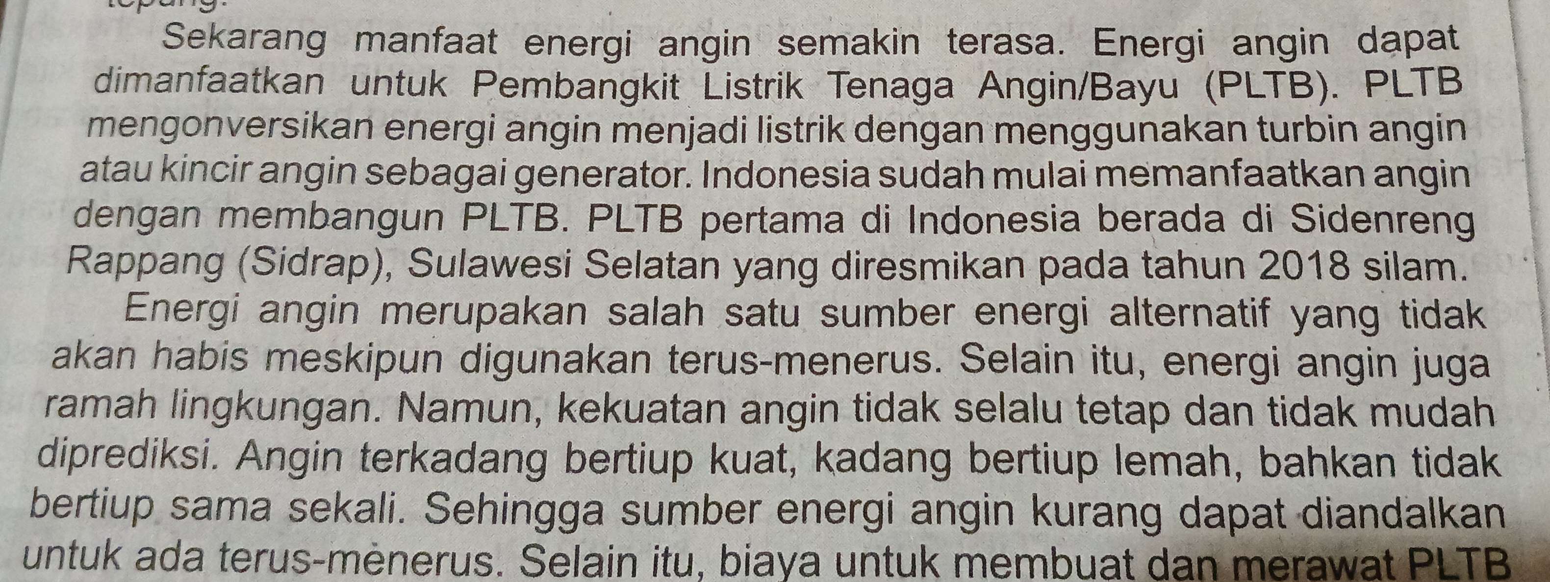 Sekarang manfaat energi angin semakin terasa. Energi angin dapat 
dimanfaatkan untuk Pembangkit Listrik Tenaga Angin/Bayu (PLTB). PLTB 
mengonversikan energi angin menjadi listrik dengan menggunakan turbin angin 
atau kincir angin sebagai generator. Indonesia sudah mulai memanfaatkan angin 
dengan membangun PLTB. PLTB pertama di Indonesia berada di Sidenreng 
Rappang (Sidrap), Sulawesi Selatan yang diresmikan pada tahun 2018 silam. 
Energi angin merupakan salah satu sumber energi alternatif yang tidak 
akan habis meskipun digunakan terus-menerus. Selain itu, energi angin juga 
ramah lingkungan. Namun, kekuatan angin tidak selalu tetap dan tidak mudah 
diprediksi. Angin terkadang bertiup kuat, kadang bertiup lemah, bahkan tidak 
bertiup sama sekali. Sehingga sumber energi angin kurang dapat diandalkan 
untuk ada terus-mènerus. Selain itu, biaya untuk membuat dan merawat PLTB