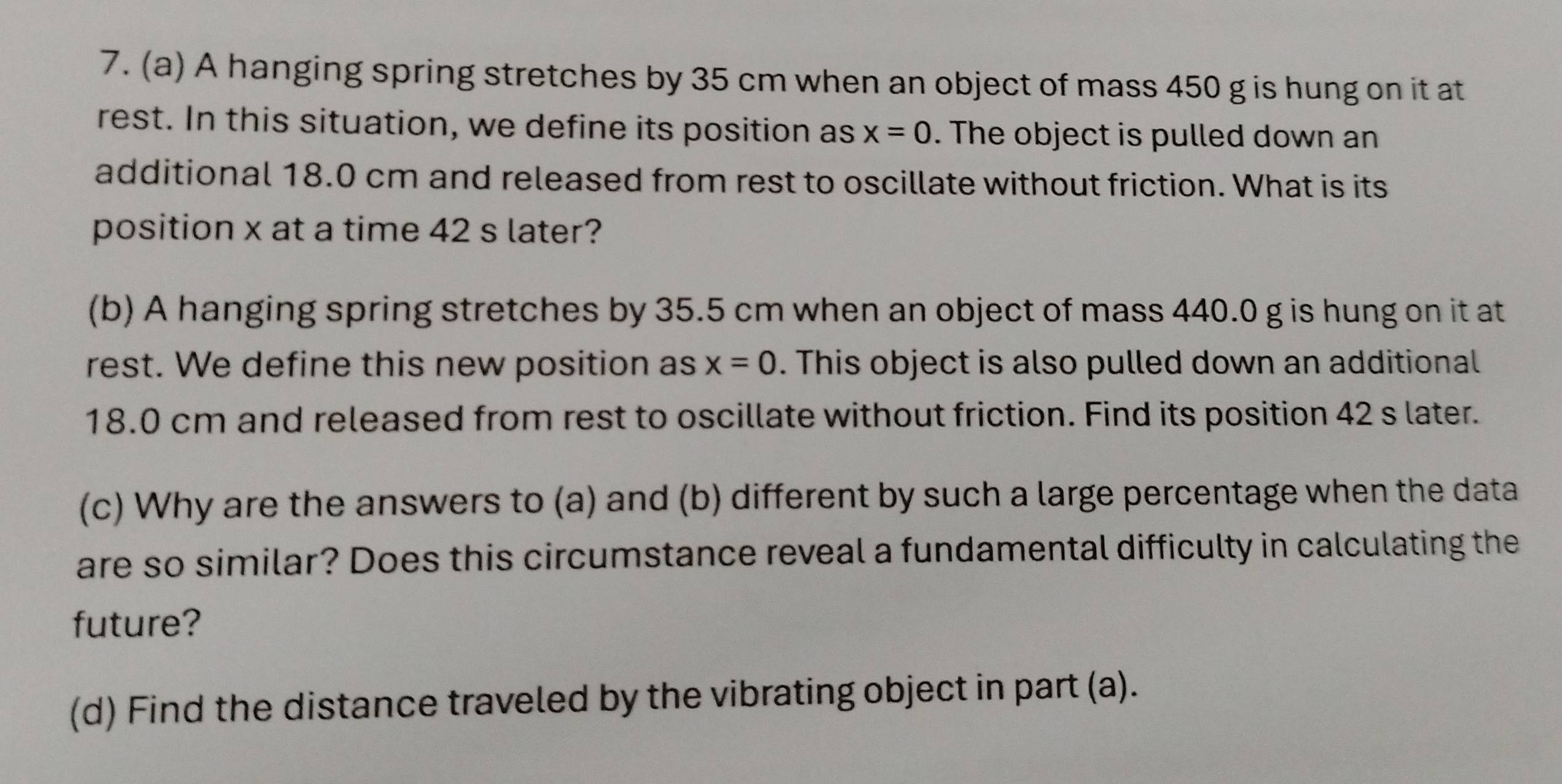 A hanging spring stretches by 35 cm when an object of mass 450 g is hung on it at 
rest. In this situation, we define its position as x=0. The object is pulled down an 
additional 18.0 cm and released from rest to oscillate without friction. What is its 
position x at a time 42 s later? 
(b) A hanging spring stretches by 35.5 cm when an object of mass 440.0 g is hung on it at 
rest. We define this new position as x=0. This object is also pulled down an additional
18.0 cm and released from rest to oscillate without friction. Find its position 42 s later. 
(c) Why are the answers to (a) and (b) different by such a large percentage when the data 
are so similar? Does this circumstance reveal a fundamental difficulty in calculating the 
future? 
(d) Find the distance traveled by the vibrating object in part (a).