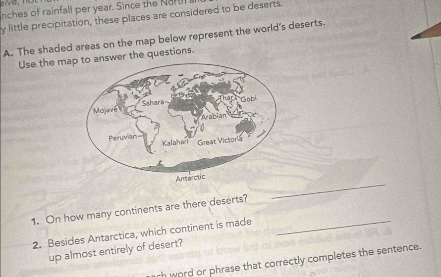 nches of rainfall per year. Since the Nortil 
y little precipitation, these places are considered to be deserts. 
A. The shaded areas on the map below represent the world’s deserts. 
Use the mawer the questions. 
_ 
1. On how many continents are there deserts? 
2. Besides Antarctica, which continent is made_ 
up almost entirely of desert? 
ch word or phrase that correctly completes the sentence.