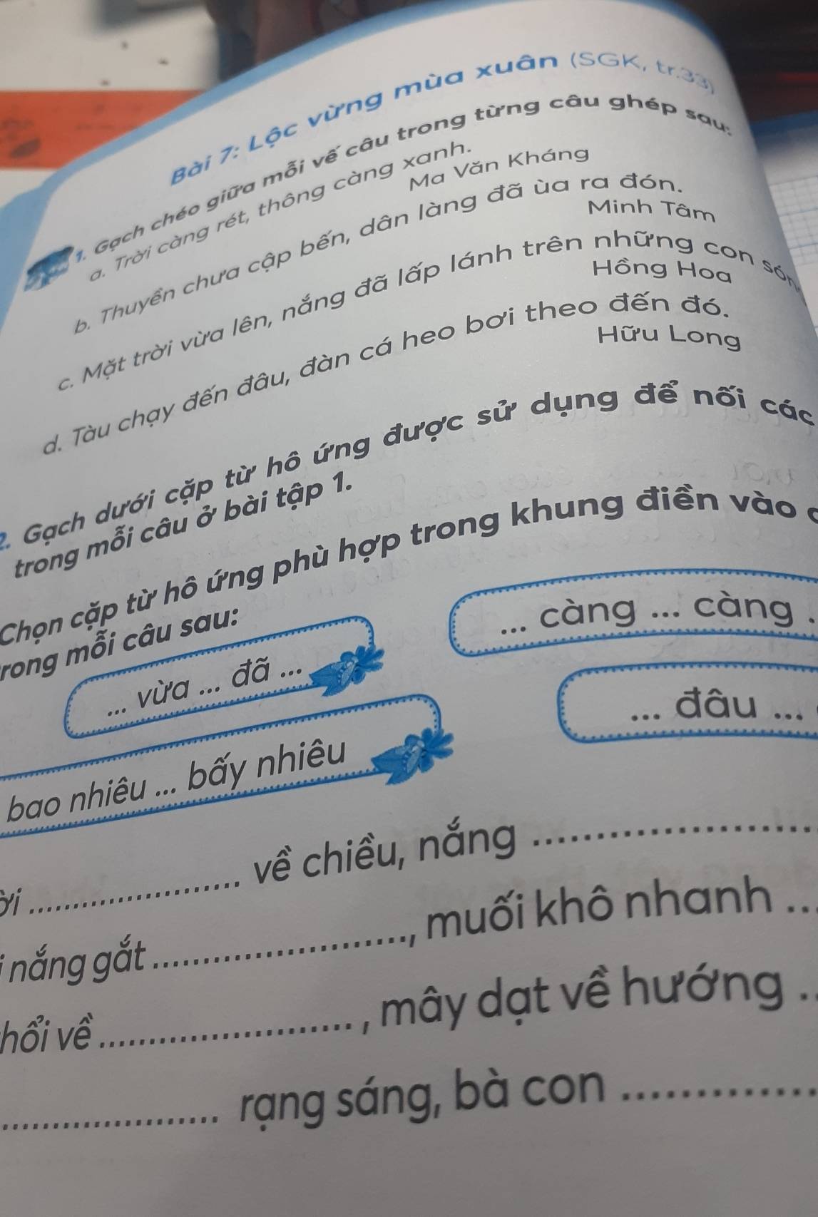 Lộc vừng mùa xuân (SGK, tr.33 
Ma Văn Kháng 
. Gạch chéo giữa mỗi vế câu trong từng câu ghép sau 
Minh Tâm 
. Trời càng rét, thông càng xanh 
6. Thuyền chưa cập bến, dân làng đã ùa ra đón 
Hồng Hoa 
c. Mặt trời vừa lên, nắng đã lấp lánh trên những con sớn 
Hữu Long 
d. Tàu chạy đến đâu, đàn cá heo bơi theo đến đó 
A. Gạch dưới cặp từ hô ứng được sử dụng để nối các 
trong mỗi câu ở bài tập 1. 
Chọn cặp từ hô ứng phù hợp trong khung điền vào ở 
rong mỗi câu sau: 
càng ... càng . 
đã ... 
_ 
_vừa ... 
_đâu ... 
bao nhiêu ... bấy nhiêu 
về chiều, nắng 
_ 
Yi 
_ 
muối khô nhanh .. 
i nắng gắt 
_ 
hổi về_ , mây dạt về hướng . 
_rạng sáng, bà con_