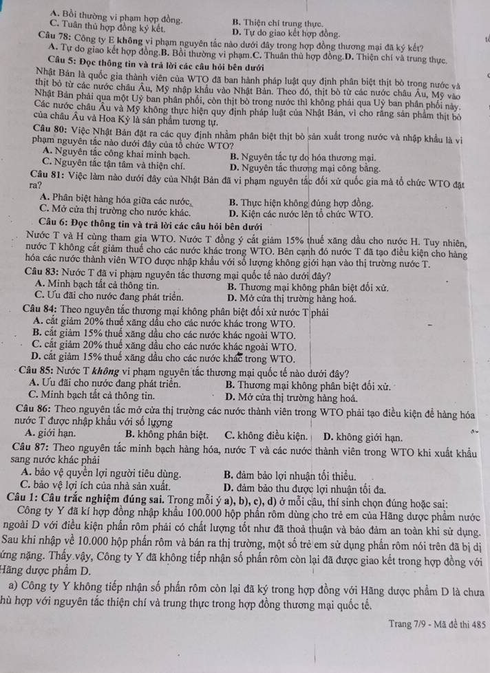 A. Bồi thường vi phạm hợp đồng. B. Thiện chỉ trung thực.
C. Tuân thủ hợp đồng ký kết. D. Tự do giao kết hợp đồng.
1 
Câu 78: Công ty E không vi phạm nguyên tắc nào dưới đây trong hợp đồng thương mại đã ký kết?
A. Tự do giao kết hợp đồng.B. Bồi thường vi phạm.C. Thuân thủ hợp đồng.D. Thiện chí và trung thực.
Cầu 5: Đọc thông tin và trả lời các câu hỏi bên dưới
Nhật Bản là quốc gia thành viên của WTO đã ban hành pháp luật quy định phân biệt thịt bò trong nước và
thịt bỏ từ các nước châu Âu, Mỹ nhập khẩu vào Nhật Bản. Theo đó, thịt bò từ các nước châu Âu, Mỹ vào
Nhật Bản phải qua một Uỷ ban phân phối, còn thịt bò trong nước thì không phải qua Uỷ ban phần phối này
Các nước châu Âu và Mỹ không thực hiện quy định pháp luật của Nhật Bản, vì cho răng sản phẩm thịt bỏ
của châu Âu và Hoa Kỳ là sân phẩm tương tự.
Câu 80: Việc Nhật Bản đặt ra các quy định nhằm phân biệt thịt bò sản xuất trong nước và nhập khẩu là vi
phạm nguyên tắc nào dưới đây của tổ chức WTO?
A. Nguyên tắc công khai minh bạch. B. Nguyên tắc tự do hóa thương mại.
C. Nguyên tắc tận tâm và thiện chí. D. Nguyên tắc thương mại công bằng.
Câu 81: Việc làm nào dưới đây của Nhật Bản đã vi phạm nguyên tắc đối xử quốc gia mà tổ chức WTO đặt
ra?
A. Phân biệt hàng hóa giữa các nước B. Thực hiện không đúng hợp đồng.
C. Mở cửa thị trường cho nước khác. D. Kiện các nước lên tổ chức WTÖ.
Câu 6: Đọc thông tin và trả lời các câu hỏi bên dưới
Nước T và H cùng tham gia WTO. Nước T đồng ý cắt giảm 15% thuế xăng dầu cho nước H. Tuy nhiên,
nước T không cát giảm thuế cho các nước khác trong WTO. Bên cạnh đó nước T đã tạo điều kiện cho hàng
hóa các nước thành viên WTO được nhập khẩu với số lượng không giới hạn vào thị trường nước T.
Câu 83: Nước T đã vi phạm nguyên tắc thương mại quốc tế nào dưới đây?
A. Minh bạch tất cả thông tin. B. Thương mại không phân biệt đối xử.
C. Ưu đãi cho nước đang phát triển. D. Mở cửa thị trường hàng hoá.
Câu 84: Theo nguyên tắc thương mại không phân biệt đổi xử nước T phải
A. cắt giảm 20% thuế xãng dầu cho các nước khác trong WTO.
B. cắt giảm 15% thuế xăng dầu cho các nước khác ngoài WTO.
C. cắt giảm 20% thuế xăng dầu cho các nước khác ngoài WTO.
D. cắt giảm 15% thuế xăng dầu cho các nước khác trong WTO.
Câu 85: Nước T không vi phạm nguyên tắc thương mại quốc tế nào dưới đây?
A. Ưu đãi cho nước đang phát triển. B. Thương mại không phân biệt đối xử.
C. Minh bạch tất cả thông tin. D. Mở cửa thị trường hàng hoá.
Câu 86: Theo nguyên tắc mở cửa thị trường các nước thành viên trong WTO phải tạo điều kiện đề hàng hóa
nước T được nhập khẩu với số lượng
A. giới hạn. B. không phân biệt. C. không điều kiện. D. không giới hạn.
Cầu 87: Theo nguyên tắc minh bạch hàng hóa, nước T và các nước thành viên trong WTO khi xuất khẩu
sang nước khác phải
A. bảo vệ quyền lợi người tiêu dùng.  B đảm bảo lợi nhuận tối thiều.
C. bảo vệ lợi ích của nhà sản xuất. D. đảm bảo thu được lợi nhuận tối đa.
Câu 1: Câu trắc nghiệm đúng sai. Trong mỗi ý a), b), c), d) ở mỗi câu, thí sinh chọn đúng hoặc sai:
Công ty Y đã kí hợp đồng nhập khẩu 100.000 hộp phần rôm dùng cho trẻ em của Hãng dược phẩm nước
ngoài D với điều kiện phấn rôm phải có chất lượng tốt như đã thoả thuận và bảo đảm an toàn khi sử dụng.
Sau khi nhập về 10.000 hộp phấn rôm và bán ra thị trường, một số trẻ em sử dụng phần rôm nói trên đã bị dị
nứng nặng. Thấy.vậy, Công ty Y đã không tiếp nhận số phẩn rôm còn lại đã được giao kết trong hợp đồng với
Hãng dược phầm D.
a) Công ty Y không tiếp nhận số phần rôm còn lại đã ký trong hợp đồng với Hãng dược phẩm D là chưa
hù hợp với nguyên tắc thiện chí và trung thực trong hợp đồng thương mại quốc tế.
Trang 7/9 - Mã đề thi 485