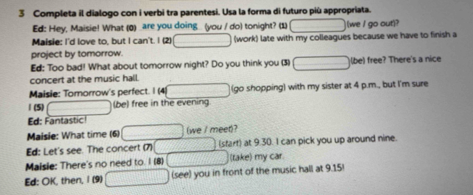 Completa il dialogo con i verbi tra parentesi. Usa la forma di futuro più appropriata. 
Ed: Hey, Maisie! What (0) _are you doing (you / do) tonight? (1) (we / go out)? 
Maisie: I'd love to, but I can't. I (2) (work) late with my colleagues because we have to finish a 
project by tomorrow. 
Ed: Too bad! What about tomorrow night? Do you think you (3) (be) free? There's a nice 
concert at the music hall. 
Maisie: Tomorrow's perfect. I (4) (go shopping) with my sister at 4 p.m., but I'm sure 
| (5) (be) free in the evening 
Ed: Fantastic! 
Maisie: What time (6) (we / meet)? 
Ed: Let's see. The concert (7) (start) at 9.30. I can pick you up around nine. 
Maisie: There's no need to. I (8) (take) my car. 
Ed: OK, then, I (9) (see) you in front of the music hall at 9.15!