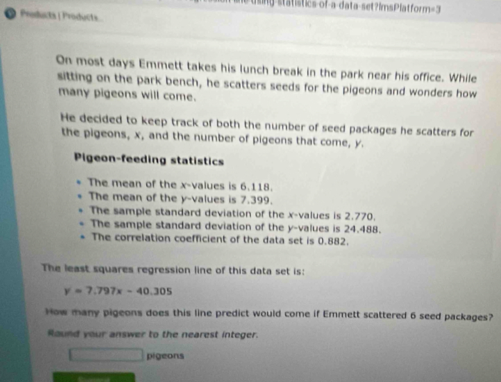 statistics-of-a-data-set?ImsPlatform=3 
O Producta | Products 
On most days Emmett takes his lunch break in the park near his office. While 
sitting on the park bench, he scatters seeds for the pigeons and wonders how 
many pigeons will come. 
He decided to keep track of both the number of seed packages he scatters for 
the pigeons, x, and the number of pigeons that come, y. 
Pigeon-feeding statistics 
The mean of the x -values is 6.118. 
The mean of the y -values is 7.399. 
The sample standard deviation of the x -values is 2.770. 
The sample standard deviation of the y -values is 24.488. 
The correlation coefficient of the data set is 0.882. 
The least squares regression line of this data set is:
y=7.797x-40.305
How many pigeons does this line predict would come if Emmett scattered 6 seed packages? 
Round your answer to the nearest integer. 
_ 1/2 3□° pigeons