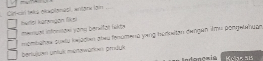 memelinala 
Čiri-ciri teks eksplanasí, antara lain .... 
berisi karangan fiksi 
memuat informasi yang bersifat fakta 
membahas suatu kejadian atau fenomena yang berkaitan dengan ilmu pengetahuan 
bertujuan untuk menawarkan produk 
Indonesia Kelas 5B