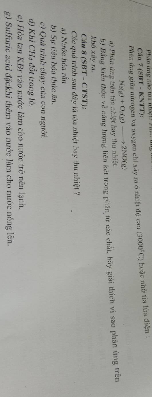 Phầản ứng nào toa nhiệt? Phần t
Câu 7 (SBT - KNTT):
Phản ứng giữa nitrogen và oxygen chỉ xảy ra ở nhiệt độ cao(3000°C) hoặc nhờ tia lửa điện :
N_2(g)+O_2(g)to 2NO(g)
a) Phản ứng trên tỏa nhiệt hay thu nhiệt.
b) Bằng kiến thức về năng lượng liên kết trong phân tử các chất, hãy giải thích vì sao phản ứng trên
khó xảy ra.
Câu 8 (SBT - CTST):
Các quá trình sau đây là tỏa nhiệt hay thu nhiệt ?
a) Nước hóa rắn
b) Sự tiêu hóa thức ăn.
c) Quá trình chạy của con người.
d) Khí CH4 đốt trong lò.
c) Hòa tan KBr vào nước làm cho nước trở nên lạnh.
g) Sulfuric acid đặckhi thêm vào nước làm cho nước nóng lên.