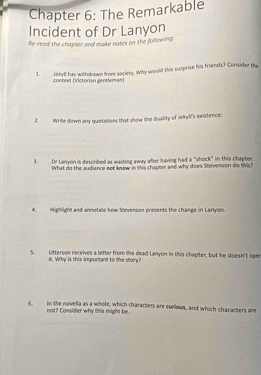Chapter 6: The Remarkable 
Incident of Dr Lanyon 
Re-read the chapter and make notes on the following: 
1. Jekyll has withdrawn from society. Why would this surprise his friends? Consider the 
context (Victorian gentleman) 
2. Write down any quotations that show the duality of Jekyll’s existence: 
3. Dr Lanyon is described as wasting away after having had a “shock” in this chapter. 
What do the audience not know in this chapter and why does Stevenson do this? 
4. Highlight and annotate how Stevenson presents the change in Lanyon. 
5. Utterson receives a letter from the dead Lanyon in this chapter, but he doesn’t oper 
it. Why is this important to the story? 
6. In the novella as a whole, which characters are curious, and which characters are 
not? Consider why this might be.