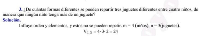 ¿De cuántas formas diferentes se pueden repartir tres juguetes diferentes entre cuatro niños, de 
manera que ningún niño tenga más de un juguete? 
Solución. 
Influye orden y elementos, y estos no se pueden repetir. m=4 (niños), n=3 (juguetes).
V_4,3=4· 3· 2=24