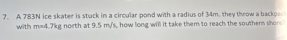 A 783N ice skater is stuck in a circular pond with a radius of 34m. they throw a backpack 
with m=4.7kg north at 9.5 m/s, how long will it take them to reach the southern shore?