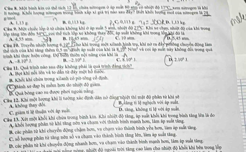 Một bình kin có thể tích 12 lit, chứa nitrogen ở áp suất 80 atm có nhiệt độ 17°C xem nitrogen là khí
l tướng. Khổi lượng nitrogen trong bỉnh xấp xỉ giả trị nào sau đây? Biết khối lượng mol của nitrogen là 28.
g/mol. C. 0,113 g. D. 1,13 kg.
A. 1,13 g. B. 0,113 kg
Câu 9. Một chiếc lớp ô tô chứa không khí ở áp suất 5 aim, nhiệt độ 27°C * Khi xe chạy, nhiệt độ của khi trong
lớp tăng lên đến 54°C çoi t moverline e tích lốp xe không thay đổi, áp suất không khí trong lớp khi đó là
A.4,55 atm. B. 10:45 atm C. 10 atm. D. 5,45 atm.
Câu 10. Truyền nhiệt lượng 6, 10° cho khí trong một xilanh hình trụ, khi nở ra đẩy piông chuyện động làm
thể tích của khí tăng thêm 0.5m^3 Biết áp suất của khí là 8.10^6N/m^2 và coi áp suất này không đổi trong quá
trình khí thực hiện công. Độ biển thiên nội năng của khí là
A. -8.10^6J. B. -2.10^6J. C. 8.10^6J. D 2.10^6J.
Câu 11. Quá trình nào sau đây không phải là quá trình đẳng tích?
A. Bọt khí nổi lên và to dẫn từ đáy một hồ nước.
B Khối khí chứa trong xilanh có pit-tông cổ định.
C.)Bánh xe đạp bị mềm hơn do nhiệt độ giảm.
D. Quả bóng cao su được phơi ngoài nắng.
Câu 12. Khi một lượng khí lí tướng xác định dân nở đẳng nhiệt thì mật độ phân tử khí sẽ
A. không thay đổi. B xăng tỉ lệ nghịch với áp suất.
C. giảm tỉ lệ thuận với áp suất. D. tăng, không tỉ lệ với áp suất.
Câu 13. Xét một khổi khí chửa trong bình kin. Khi nhiệt độ tăng, áp suất khối khí trọng bình tăng lên là do
A. khổi lượng phân tử khí tăng nên va chạm với thành bình mạnh hơn, làm áp suất tăng.
B. các phân từ khí chuyển động chậm hơn, va chạm vào thành bình yếu hơn, làm áp suất tăng.
C. số lượng phân tử tăng nên số va chạm vào thành bình tăng lên, làm áp suất tăng.
D. các phân tử khí chuyển động nhanh hơn, va chạm vào thành bình mạnh hơn, làm áp suất tăng.
i trời nằng nóng, nhiệt độ ngoài trời tăng cao làm cho nhiệt độ khối khi bên trong lốp
