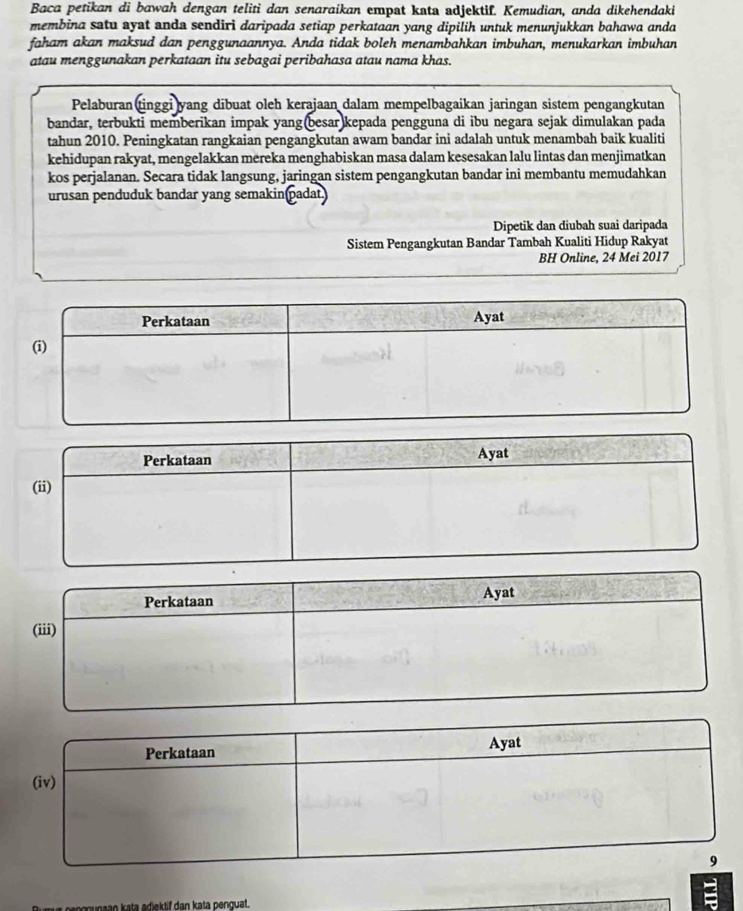 Baca petikan di bawah dengan teliti dan senaraikan empat kata adjektif. Kemudian, anda dikehendaki 
membina satu ayat anda sendiri daripada setiap perkataan yang dipilih untuk menunjukkan bahawa anda 
faham akan maksud dan penggunaannya. Anda tidak boleh menambahkan imbuhan, menukarkan imbuhan 
atau menggunakan perkataan itu sebagai peribahasa atau nama khas. 
Pelaburan tinggi yang dibuat oleh kerajaan dalam mempelbagaikan jaringan sistem pengangkutan 
bandar, terbukti memberikan impak yang(besar)kepada pengguna di ibu negara sejak dimulakan pada 
tahun 2010. Peningkatan rangkaian pengangkutan awam bandar ini adalah untuk menambah baik kualiti 
kehidupan rakyat, mengelakkan mereka menghabiskan masa dalam kesesakan lalu lintas dan menjimatkan 
kos perjalanan. Secara tidak langsung, jaringan sistem pengangkutan bandar ini membantu memudahkan 
urusan penduduk bandar yang semakin padat) 
Dipetik dan diubah suai daripada 
Sistem Pengangkutan Bandar Tambah Kualiti Hidup Rakyat 
BH Online, 24 Mei 2017 
Perkataan Ayat 
(ii) 
Perkataan 
Ayat 
(iii) 
naan kata adiektif dan kata penquat.