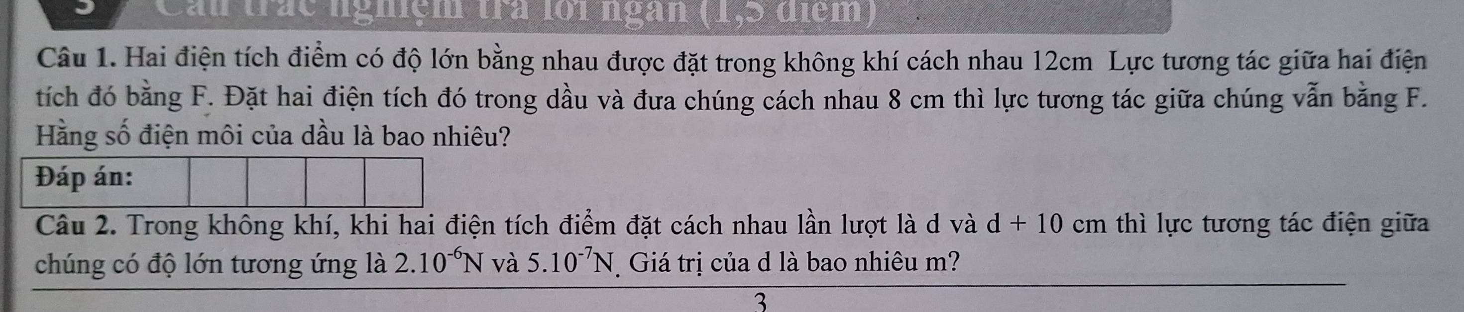 Can trác nghiệm trà lới ngàn (1,5 điểm) 
Câu 1. Hai điện tích điểm có độ lớn bằng nhau được đặt trong không khí cách nhau 12cm Lực tương tác giữa hai điện 
tích đó bằng F. Đặt hai điện tích đó trong dầu và đưa chúng cách nhau 8 cm thì lực tương tác giữa chúng vẫn bằng F. 
Hằng số điện môi của dầu là bao nhiêu? 
Đáp án: 
Câu 2. Trong không khí, khi hai điện tích điểm đặt cách nhau lần lượt là d và d+10 cm thì lực tương tác điện giữa 
chúng có độ lớn tương ứng là 2.10^(-6)N và 5.10^(-7)N Giá trị của d là bao nhiêu m? 
3