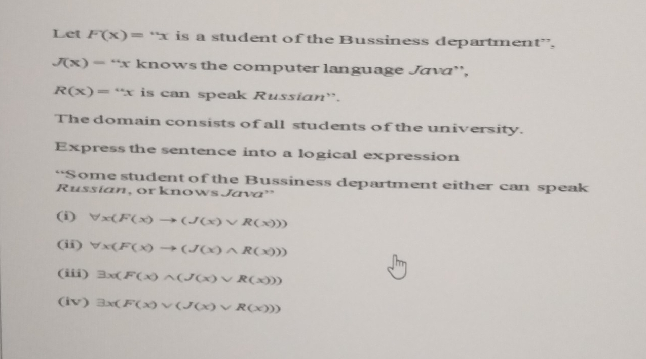 Let F(x)=^nx is a student of the Bussiness department”,
J(x)=''x knows the computer language Java',
R(x)=''x is can speak Russian”. 
The domain consists of all students of the university. 
Express the sentence into a logical expression 
“Some student of the Bussiness department either can speak 
Russían, or knows Java' 
(i) forall x(F(x)to (J(x)vee R(x)))
(ii) forall x(F(x)to (J(x)wedge R(x)))
(iii) exists x(F(x)wedge (J(x)vee R(x)))
(iv) exists x(F(x)vee (J(x)vee R(x)))