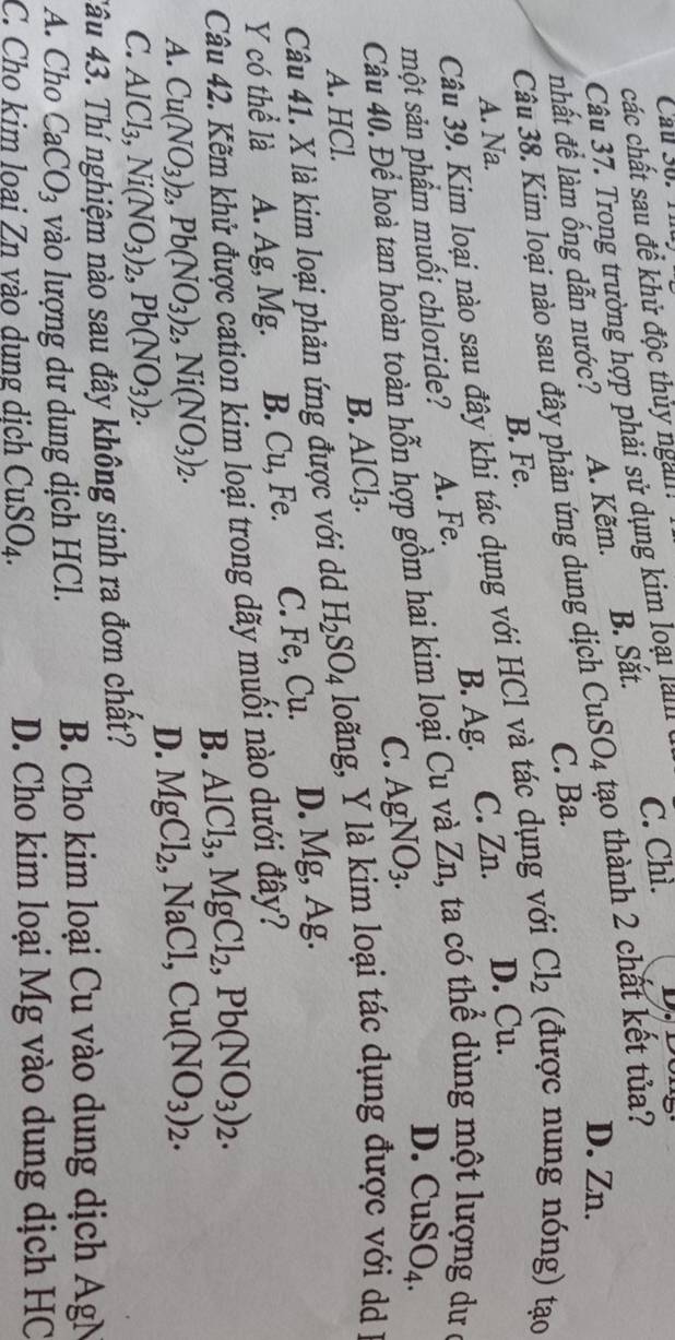 Câu Số.  1 
các chất sau để khử độc thủy ngai!
Câu 37. Trong trường hợp phải sử dụng kim loại lall C. Chì.
D. Zn.
nhất để làm ống dẫn nước? A. Kẽm. B. Sắt.
Câu 38. Kim loại nào sau đây phản ứng dung dịch CuSO_4 tạo thành 2 chất kết tủa?
C. Ba.
A. Na. B. Fe.
Câu 39. Kim loại nào sau đây khi tác dụng với HCl và tác dụng với Cl_2 (được nung nóng) tạo
dư 
một sản phẩm muối chloride? A. Fe. B. Ag. C. Zn. D. Cu.
Câu 40. Để hoà tan hoàn toàn hỗn hợp gồm hai kim loại Cu và Zn, ta có thể dùng một
C. AgNO_3.
D. CuSO_4
A. HCl. B. AlCl₃.
Câu 41. X là kim loại phản ứng được với d H_2SO_4 loãng, Y là kim loại tác dụng được với d  I
Y có thể là A. Ag, Mg. B. Cu, Fe. C. Fe, Cu. D. Mg, Ag.
Câu 42. Kẽm khử được cation kim loại trong dãy muối nào dưới đây?
B. AlCl_3,MgCl_2,Pb(NO_3)_2.
A. Cu(NO_3)_2,Pb(NO_3)_2,Ni(NO_3)_2. MgCl_2,NaCl,Cu(NO_3)_2.
D.
C. AlCl_3,Ni(NO_3)_2,Pb(NO_3)_2.
Tâu 43. Thí nghiệm nào sau đây không sinh ra đơn chất?
A. Cho CaCO_3 vào lượng dư dung dịch HCl.  B. Cho kim loại Cu vào dung dịch AgN
C. Cho kim loai Zn vào dung dịch CuSO_4. D. Cho kim loại Mg vào dung dịch HC