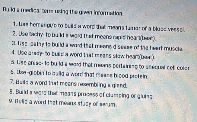 Build a medical term using the given information. 
1. Use hemangi/o to build a word that means tumor of a blood vessel. 
2. Use tachy- to build a word that means rapid heart(beat). 
3. Use -pathy to build a word that means disease of the heart muscle. 
4. Use brady- to build a word that means slow heart(beat). 
5. Use aniso- to build a word that means pertaining to unequal cell color. 
6. Use -globin to build a word that means blood protein. 
7. Build a word that means resembling a gland. 
8. Build a word that means process of clumping or gluing. 
9. Build a word that means study of serum.