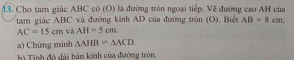 Cho tam giác ABC có (O) là đường tròn ngoại tiếp. Vẽ đường cao AH của 
tam giác ABC và đường kính AD của đường tròn (O). Biết AB=8cm
AC=15cm và AH=5cm. 
a) Chứng minh △ AHB∽ △ ACD. 
h) Tính đô dài bán kính của đường tròn.