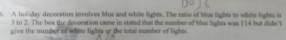 A holiday decoration involves blue and white lights. The ratio of blue lights to white lights is
3 to 2. The box the decoration came in stated that the number of blue lights was 114 but didn't 
give the number of white lights or the total number of lights.