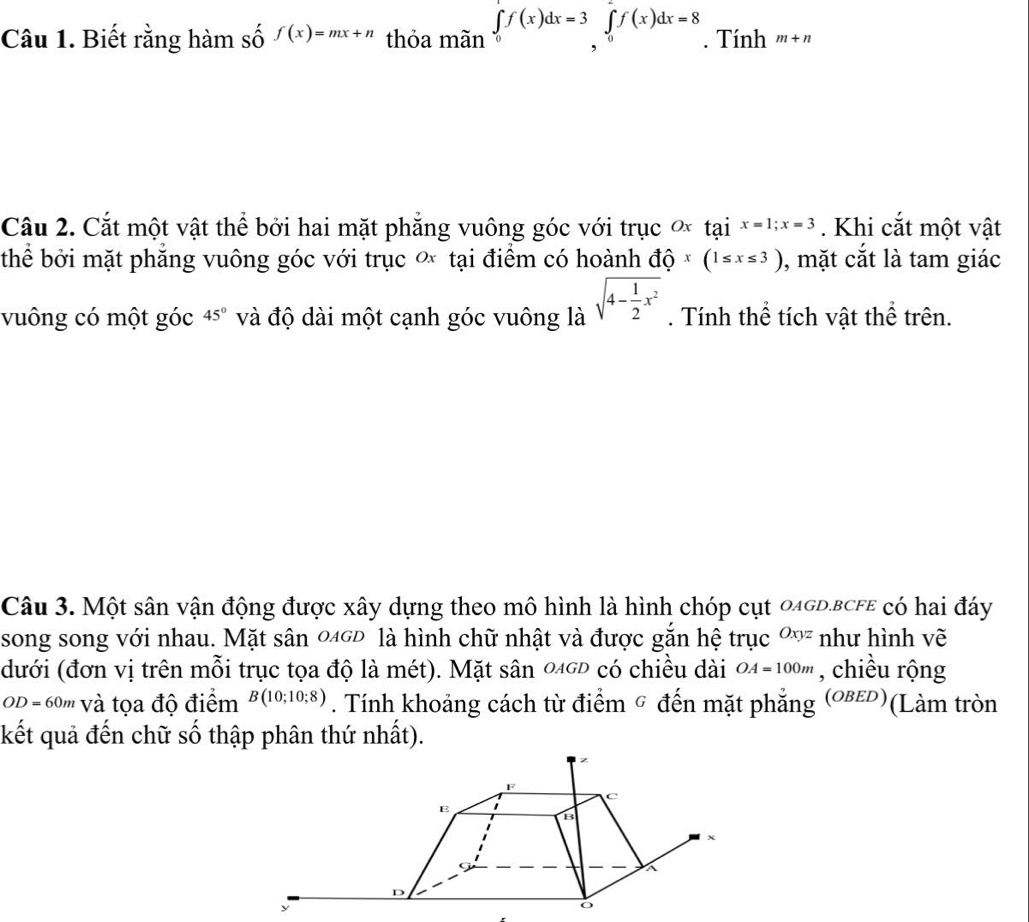 Biết rằng hàm số f(x)=mx+n thỏa mãn ∈tlimits _0^(1f(x)dx=3∈tlimits _0^1f(x)dx=8. Tính m+n
Câu 2. Cắt một vật thể bởi hai mặt phẳng vuông góc với trục ơx tại x=1; x=3. Khi cắt một vật 
thể bởi mặt phẳng vuông góc với trục ơ tại điểm có hoành độ x(1≤ x≤ 3) , mặt cắt là tam giác 
vuông có một góc 45^circ) và độ dài một cạnh góc vuông là sqrt(4-frac 1)2x^2. Tính thể tích vật thể trên. 
Câu 3. Một sân vận động được xây dựng theo mô hình là hình chóp cụt 04GD.BCFE có hai đáy 
song song với nhau. Mặt sân 046Đ là hình chữ nhật và được gắn hệ trục Oxyz như hình vẽ 
(dưới (đơn vị trên mỗi trục tọa độ là mét). Mặt sân 0gĐ có chiều dài OA=100m , chiều rộng
OD = 60m và tọa độ điểm B(10;10;8). Tính khoảng cách từ điểm ỹ đến mặt phẳng (οвεD)( (Làm tròn 
kết quả đến chữ số thập phân thứ nhất).