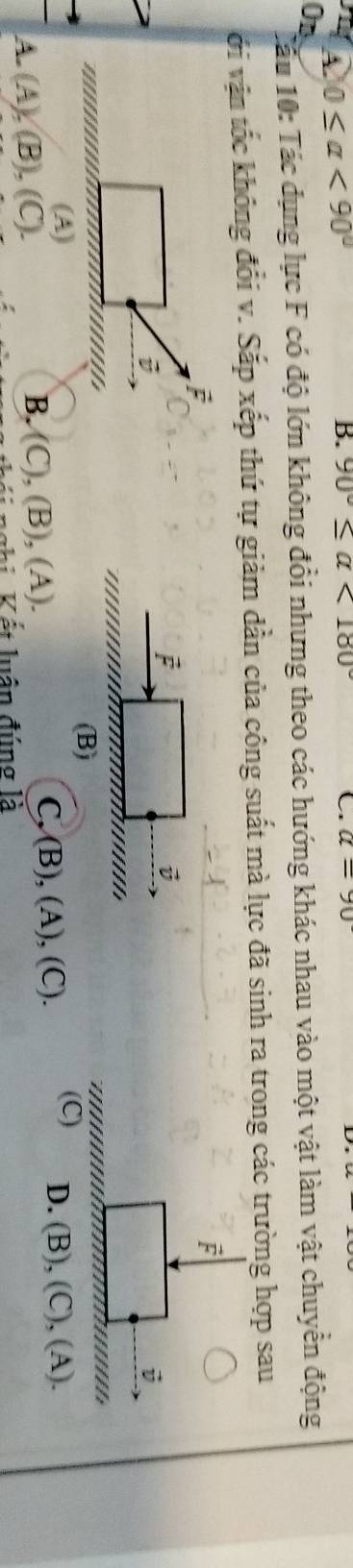 A 0≤ alpha <90°
B. 90°≤ alpha <180° C. a=90°
On
Câu 10: Tác dụng lực F có độ lớn không đổi nhưng theo các hướng khác nhau vào một vật làm vật chuyển động
ới vận tốc không đổi v. Sắp xếp thứ tự giảm dần của công suất mà lực đã sinh ra trong các trường hợp sau
j
i
(B)
(A) (C) D. (B), (C), (A).
B.
/ - (A),(B),(C). (C),(B),(A).
C,(B),(A),(C). 
N V ết luận đúng là