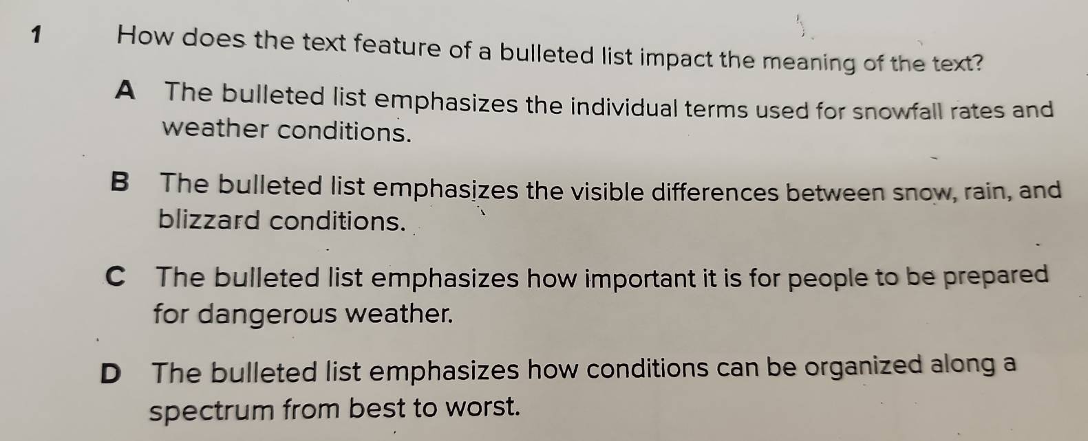 How does the text feature of a bulleted list impact the meaning of the text?
A The bulleted list emphasizes the individual terms used for snowfall rates and
weather conditions.
B The bulleted list emphasizes the visible differences between snow, rain, and
blizzard conditions.
C The bulleted list emphasizes how important it is for people to be prepared
for dangerous weather.
D The bulleted list emphasizes how conditions can be organized along a
spectrum from best to worst.