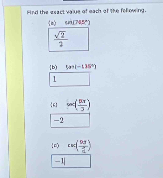 Find the exact value of each of the following. 
(a) sin (765°)
 sqrt(2)/2 
(b) tan (-135°)
1 
(c) sec ( beta π /3 )
-2
(d) csc ( 9π /4 )
-1