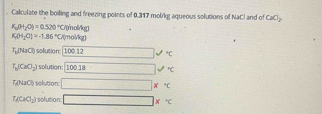 Calculate the boiling and freezing points of 0.317 mol/kg aqueous solutions of NaCl and of CaCl_2.
K_b(H_2O)=0.520°C /(mol/kg)
K_f(H_2O)=-1.86°C /(mol/kg)
T_b(NaCl) solution: 100.12°C
T_b(CaCl_2) solution: 100.18
surd°C
T_f(NaCl) solution: |= X°C
□
T_f(CaCl_2) solution: □
x=frac □ □  X°C