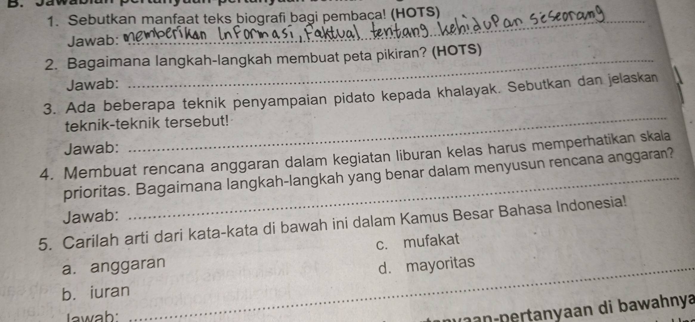 Sebutkan manfaat teks biografi bagi pembaça! (HOTS) 
Jawab: 
2. Bagaimana langkah-langkah membuat peta pikiran? (HOTS) 
Jawab: 
_ 
3. Ada beberapa teknik penyampaian pidato kepada khalayak. Sebutkan dan jelaskan 
teknik-teknik tersebut! 
Jawab: 
4. Membuat rencana anggaran dalam kegiatan liburan kelas harus memperhatikan skala 
prioritas. Bagaimana langkah-langkah yang benar dalam menyusun rencana anggaran? 
Jawab: 
5. Carilah arti dari kata-kata di bawah ini dalam Kamus Besar Bahasa Indonesia! 
_ 
a. anggaran c. mufakat 
d. mayoritas 
b. iuran_ 
_ 
Iawab: 
a p rtanyaan di bawahnya