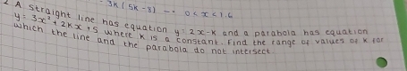 -3k(5k-8)-.0
y=3x^2+2kx+5 has equation 
and a parabola has equation 
Where k is a constant. find the range of values of K 1ar 
which the line andne the parabola do not intersect