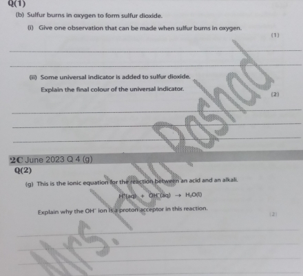 Q(1) 
(b) Sulfur burns in axygen to form sulfur dioxide. 
(i) Give one observation that can be made when sulfur burns in oxygen. 
(1) 
_ 
_ 
(ii) Some universal indicator is added to sulfur dioxide. 
Explain the final colour of the universal indicator. 
_ 
(2) 
_ 
_ 
_ 
2C June 2023 Q 4 (g) 
D (2) 
(g) This is the ionic equation for the reaction between an acid and an alkali.
H^+(aq)+OH^-(aq)to H_2O(l)
Explain why the OH ion is a proton acceptor in this reaction. 2 
_ 
_ 
_ 
_