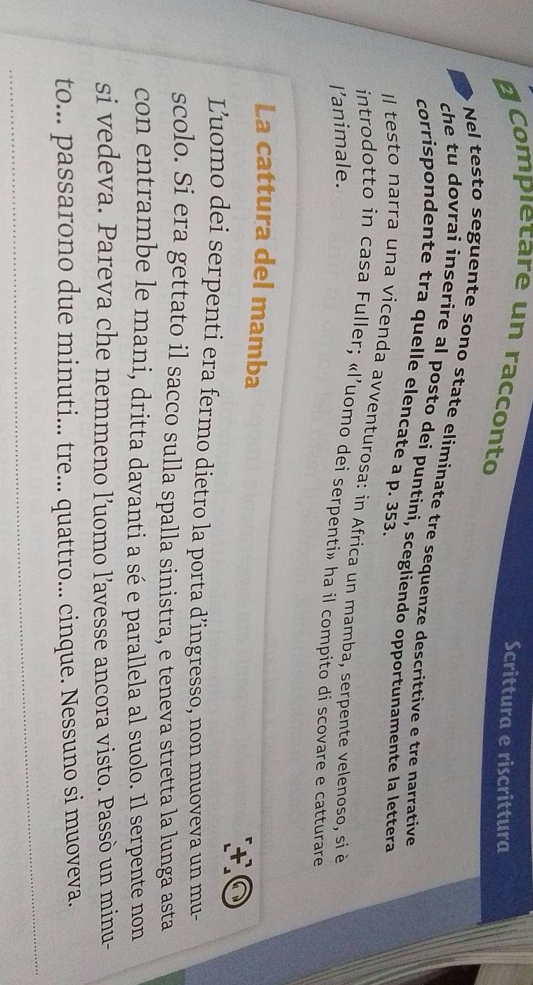 Scrittura e riscrittura 
# Compietare un racconto 
Nel testo seguente sono state eliminate tre sequenze descrittive e tre narrative 
che tu dovrai inserire al posto dei puntini, scegliendo opportunamente la lettera 
corrispondente tra quelle elencate a p. 353. 
Il testo narra una vicenda avventurosa: in Africa un mamba, serpente velenoso, si è 
introdotto in casa Fuller; «l’uomo dei serpenti» ha il compito di scovare e catturare 
l’animale. 
La cattura del mamba 
t ộ 
Luomo dei serpenti era fermo dietro la porta d’ingresso, non muoveva un mu- 
scolo. Si era gettato il sacco sulla spalla sinistra, e teneva stretta la lunga asta 
con entrambe le mani, dritta davanti a sé e parallela al suolo. Il serpente non 
si vedeva. Pareva che nemmeno l’uomo l’avesse ancora visto. Passò un minu- 
to... passarono due minuti... tre... quattro... cinque. Nessuno si muoveva.