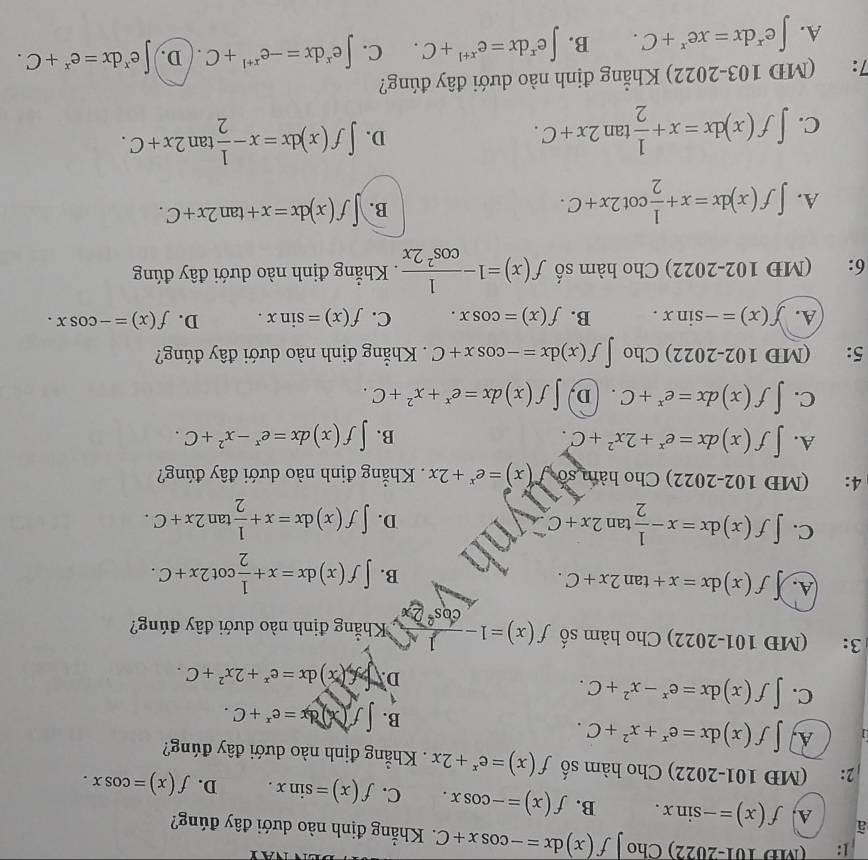 1: (MD 101-2022) Cho f(x)dx=-cos x+C 1. Khẳng định nào dưới đây đúng?
A.
à f(x)=-sin x. B. f(x)=-cos x. C. f(x)=sin x. D. f(x)=cos x.
2: (MĐ 101-2022) Cho hàm số f(x)=e^x+2x Khẳng định nào dưới đây đúng?
1 A. ∈t f(x)dx=e^x+x^2+C.
B. ∈t f(x)dx=e^x+C.
1
C. ∈t f(x)dx=e^x-x^2+C. D. ∈t x)dx=e^x+2x^2+C.
3: (MĐ 101-2022) Cho hàm số f(x)=1- 1/cos^22x  *Khẳng định nào dưới đây đúng?
A. f(x)dx=x+tan 2x+C.
B. ∈t f(x)dx=x+ 1/2 cot 2x+C.
C. ∈t f(x)dx=x- 1/2 tan 2x+C I D. ∈t f(x)dx=x+ 1/2 tan 2x+C.
4: (MĐ 102-2022) Cho hàm số f(x)=e^x+2x. Khẳng định nào dưới đây đúng?
A. ∈t f(x)dx=e^x+2x^2+C. B. ∈t f(x)dx=e^x-x^2+C.
C. ∈t f(x)dx=e^x+C. D, ∈t f(x)dx=e^x+x^2+C.
5: (MD 102-2022) Cho ∈t f(x)dx=-cos x+C. Khẳng định nào dưới đây đúng?
A. f(x)=-sin x. B. f(x)=cos x. C. f(x)=sin x. D. f(x)=-cos x.
6: (MĐ 102-2022) Cho hàm số f(x)=1- 1/cos^22x . Khẳng định nào dưới đây đúng
A. ∈t f(x)dx=x+ 1/2 cot 2x+C.
B. ∈t f(x)dx=x+tan 2x+C.
C. ∈t f(x)dx=x+ 1/2 tan 2x+C. D. ∈t f(x)dx=x- 1/2 tan 2x+C.
7: (MD 103-2022) Khẳng định nào dưới đây đúng?
A. ∈t e^xdx=xe^x+C. B. ∈t e^xdx=e^(x+1)+C. C. ∈t e^xdx=-e^(x+1)+C. ( D. ∈t e^xdx=e^x+C.