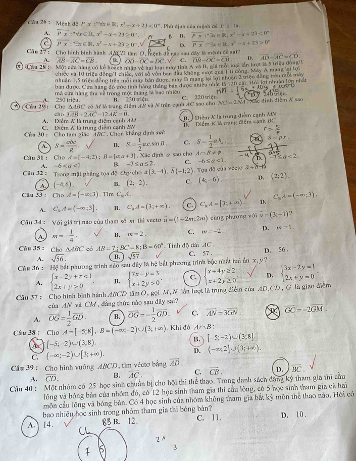 Mệnh đề Px:''forall x∈ R,x^2-x+23<0°. Phủ định của mệnh đề Px1△ :
A. overline Px:''forall x∈ R,x^2-x+23≥ 0^n. A B B. overline Px:''exists x∈ R,x^2-x+23<0^(to)
C. overline Px:^n∈ exists x∈ R,x^2-x+23≥ 0^n D. overline Px:''exists x∈ R,x'-x+23>0^n
Câu 27 : Cho hình binh hành ABCD tâm 0, mệnh đề nào sau đây là mệnh đề sai? vector AD-vector AC=vector CD.
A. overline AB-overline AC=overline CB. B. vector OD-vector OC=vector DC C. vector OB-vector OC=vector CB D.
x  Câu 28 : Một cửa hàng có kể hoạch nhập về hai loại máy tính A và B, giá mỗi loại lần lượt là 5 triệu đòng/1
chiếc và 10 triệu đồng/1 chiếc, với số vốn ban đầu không vượt quá 1 tỉ đồng. Máy A mang lại lợi
nhuận 1,5 triệu đồng trên mỗi máy bán được, máy B mang lại lợi nhuận 2 triệu đồng trên mỗi máy
bản được. Cửa hàng đó ước tính hàng tháng bán được nhiều nhất là 120 cái. Hỏi lợi nhuận lớn nhất
mà cửa hàng thu về trong một tháng là bao nhiêu.
A. 250 triệu. B. 230 triệu. C. 220 triệu
*) (Câu 29: Cho ΔABC có M là trung điểm AB và N trên cạnh AC sao cho NC=2NA Xác định điểm K sao riệu 
cho 3vector AB+2vector AC-12vector AK=vector 0.
A. Điểm K là trung điểm cạnh AM B.) Diểm K là trung điểm cạnh MN
C. Điểm K là trung điểm cạnh BN D. Điểm K là trung điểm cạnh BC
Câu 30 : Cho tam giác ABC . Chọn khẳng định sai:
A. S= abc/R . B. S= 1/2 ac.sin B. C. S= 1/2 ah_a. S=p
Câu 31 : Cho A=[-4;2);B=[a;a+3]. Xác định a sao cho A∩ B!= phi . -7≤ a<2.
A. -6 B. -7≤ a≤ 2. C. -6≤ a<1. D.
Câu 32 : Trong mặt phẳng tọa độ Oxy cho vector a(3;-4),vector b(-1;2). Tọa độ của véctơ vector a+b-t
A, (-4;6). B. (2;-2). C. (4;-6). D. (2;2).
Câu 33 : Cho A=(-∈fty ;3). Tìm C_8A.
A. C_RA=(-∈fty ;3]. B. C_RA=(3;+∈fty ). C. C_RA=[3;+∈fty ) D. C_RA=(-∈fty ;3).
Câu 34 : Với giá trị nào của tham số m thì vectơ vector u=(1-2m;2m) cùng phương với vector v=(3;-1) ?
A. m=- 1/4 · B. m=2. C. m=-2. D. m=1.
Câu 35 : Cho △ ABC có AB=7;BC=8;B=60°.  Tính độ dài AC .
A. sqrt(56). B. sqrt(57). C. 57 . D. 56 .
Câu 36 : Hệ bất phương trình nào sau đây là hệ bất phương trình bậc nhất hai ẩn x, y?
A. beginarrayl x-2y+z<1 2x+y>0endarray. , B. beginarrayl 7x-y=3 x+2y>0endarray. . C. beginarrayl x+4y≥ 2 x+2y≥ 0endarray. , D. beginarrayl 3x-2y=1 2x+y=0endarray. .
Câu 37 : Cho hình bình hành ABCD tâm O, gọi M, N lần lượt là trung điểm của AD,CD , G là giao điểm
của AN và CM , đẳng thức nào sau đây sai?
A. overline OG= 1/2 overline GD. B. vector OG=- 1/2 vector GD. C. vector AN=3vector GN. R vector GC=-2vector GM.
Câu 38 : Cho A=[-5;8],B=(-∈fty ;-2)∪ (3;+∈fty ). Khi đó A∩ B '
B. [-5;-2)∪ (3;8].
A [-5;-2)∪ (3;8).
C. (-∈fty ;-2)∪ [3;+∈fty ). D. (-∈fty ;2]∪ (3;+∈fty ).
Câu 39 : Cho hình vuông ABCD, tìm véctơ bằng vector AD.
A. vector CD. B. vector AC. C. vector CB. D. vector BC.
Câu 40 : Một nhóm có 25 học sinh chuẩn bị cho hội thi thể thao. Trong danh sách đăng ký tham gia thi cầu
lông và bóng bàn của nhóm đó, có 12 học sinh tham gia thi cầu lông, có 5 học sinh tham gia cả hai
môn cầu lông và bóng bàn. Có 4 học sinh của nhóm không tham gia bắt kỳ môn thể thao nào. Hỏi có
bao nhiêu học sinh trong nhóm tham gia thi bóng bàn?
A. 14.BB B. 12 . C. 11. D. 10 .
21
3