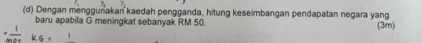 Dengan menggunakan kaedah pengganda, hitung keseimbangan pendapatan negara yang 
baru apabila G meningkat sebanyak RM 50. 
(3m)