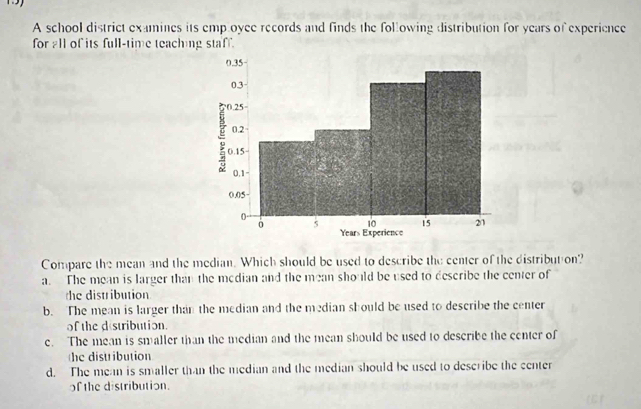 A school district examines its emp oyee records and finds the following distribution for years of experience
for all of its full-time teaching staff.
Compare the mean and the median. Which should be used to describe the center of the distribut on?
a. The mean is larger than the median and the mean should be used to describe the center of
the distribution
b. The mean is larger than the median and the median should be used to describe the center
of the destribution.
e. The mean is smaller than the median and the mean should be used to describe the center of
he distribution
d. The mean is smaller than the median and the median should be used to describe the center
of the distribution.