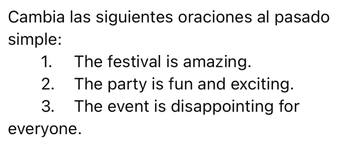 Cambia las siguientes oraciones al pasado 
simple: 
1. The festival is amazing. 
2. The party is fun and exciting. 
3. The event is disappointing for 
everyone.