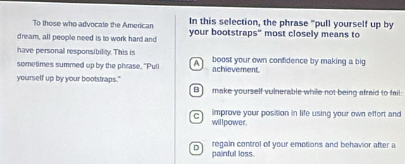 In this selection, the phrase "pull yourself up by
To those who advocate the American your bootstraps" most closely means to
dream, all people need is to work hard and
have personal responsibility. This is boost your own confidence by making a big
A )
sometimes summed up by the phrase, "Pull achievement.
yourself up by your bootstraps."
B) make yourself vulnerable while not being afraid to fail.
c improve your position in life using your own effort and
willpower.
D regain control of your emotions and behavior after a
painful loss.