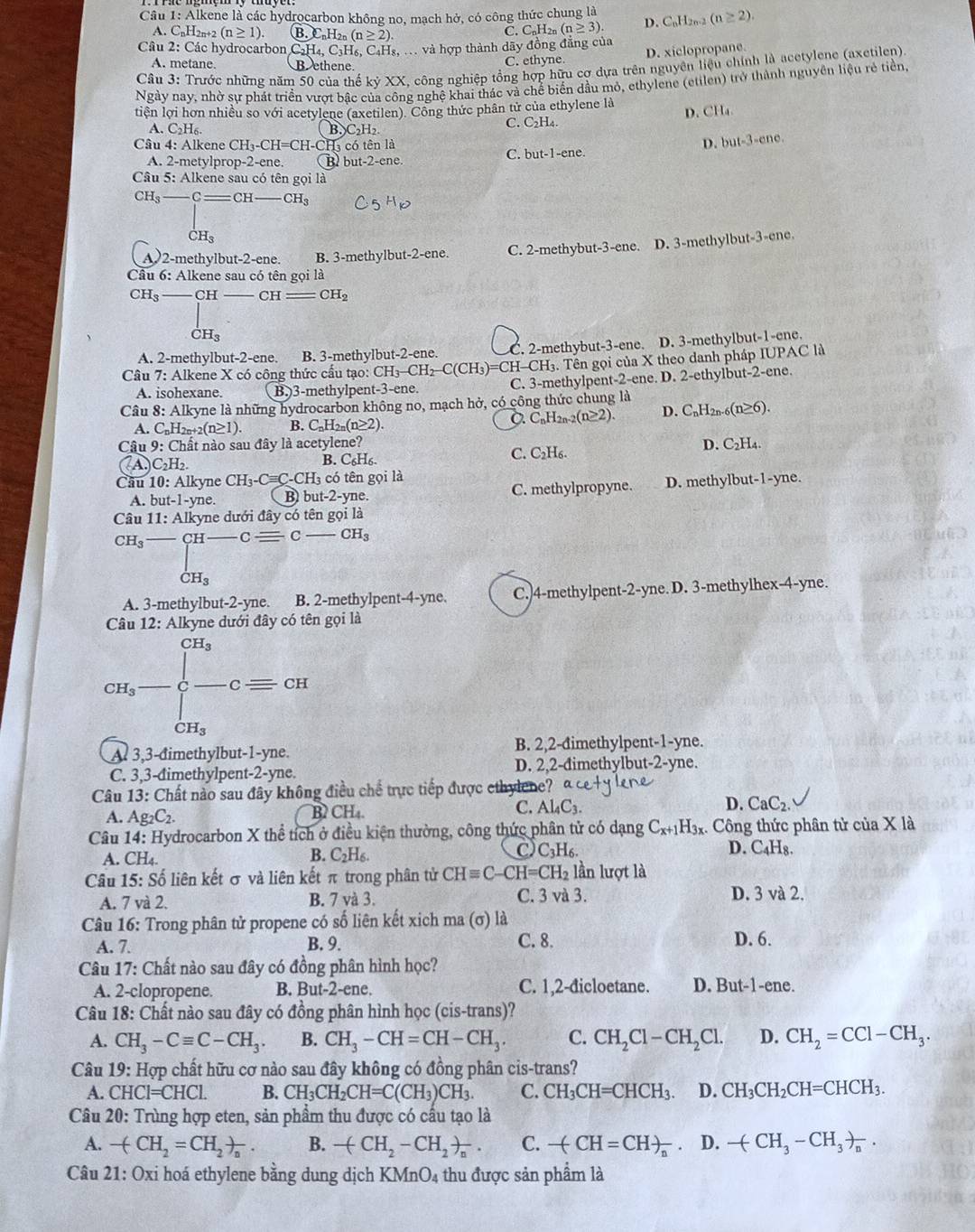 Alkene là các hydrocarbon không no, mạch hở, có công thức chung là
A. CnH2n+2 (n≥ 1). B.C_nH_2n(n≥ 2).
C. C_nH_2n(n≥ 3). D. C_nH_2n-2 (n≥ 2).
Câu 2: Các hydrocarbon C_2H_4,C_3H 6, C₄Hs, . và hợp thành dãy đồng đẳng của
A. metane. B ethene.
C. ethyne. D. xiclopropane.
Câu 3: Trước những năm 50 của thế kỷ XX, công nghiệp tổng hợp hữu cợ dựa trên nguyên liệu chính là acetylene (axetilen)
Ngày nay, nhờ sự phát triển vượt bậc của công nghệ khai thác và chế biển đầu mỏ, ethylene (etilen) trở thành nguyên liệu rẻ tiền,
tiện lợi hơn nhiều so với acetylene (axetilen). Công thức phân tử của ethylene là
D. CH₄
A. C_2H_6. B,)C₂H₂ C. C₂H₄.
Câu 4: Alkene CH_3-CH=CH 'H-CH có tên là D. but-3-ene.
C. but-1-ene.
A. 2-metylprop-2-ene. B but-2-ene
Câu 5: Alkene sau có tên gọi là
CH_3- _ CH-CH_3
CH_3
A2-methylbut-2-ene. B. 3-methylbut-2-ene. C. 2-methybut-3-ene. D. 3-methylbut-3-ene.
Cầu 6: Alkene sau có tên gọi là
CH_3_  - CH CH =CH_2
dot CH_3
A. 2-methylbut-2-ene. B. 3-methylbut-2-ene. C. 2-methybut-3-ene. D. 3-methylbut-1-ene.
Câu 7: Alkene X có công thức cấu tạo: CH_3-CH_2-C(CH_3)= =CH-CH3. Tên gọi của X theo danh pháp IUPAC là
A. isohexane. B.3-methylpent-3-ene. C. 3-methylpent-2-ene. D. 2-ethylbut-2-ene.
Câu 8: Alkyne là những hydrocarbon không no, mạch hở, có công thức chung là D. CnH2n- (n≥ 6).
A. C_nH_2n+2(n≥ 1). B. C_nH_2n(n≥ 2).
C. C_nH_2n-2(n≥ 2).
Câu 9: Chất nào sau đây là acetylene? D. C₂H₄
(A) _2H_2 C. C₂H₆.
B. C_6H_6.
Cầu 10: Alkyne CH_3-Cequiv C- CH3 có tên gọi là
A. but-1-yne. B bu t-2-y ne. C. methylpropyne. D. methylbut-1-yne.
Câu 11: Alkyne dưới đây có tên gọi là
CH_3-CH-Cequiv C -CH_3
dot CH_3
A. 3-methylbut-2-yne. B. 2-methylpent-4-yne. C.)4-methylpent-2-yne. D. 3-methylhex-4-yne.
Câu 12: Alkyne dưới đây có tên gọi là
CH_3
cH_3-frac []cH_3-cequiv cI
A 3,3-đimethylbut-1-yne. B. 2,2-đimethylpent-1-yne.
C. 3,3-dimethylpent-2-yne. D. 2,2-dimethylbut-2-yne.
Câu 13: Chất nào sau đây không điều chế trực tiếp được ethylene?
A. Ag_2C_2. B CH_4. C. Al_4C_3. D. CaC_2.
Câu 14: Hydrocarbon X thể tích ở điều kiện thường, công thức phân tử có dạng C_x+1 H_3x Công thức phân tử ciaX là
A. CH₄ B. C_2H_6. C) C_3H_6.
D. C₄H8.
Câu 15: Số liên kết σ và liên kết π trong phân tử CHequiv C-CH=CH_2 lần lượt là
A. 7 và 2. B. 7 và 3. C. 3 và 3. D. 3 và 2.
Câu 16: Trong phân tử propene có số liên kết xich ma (σ) là
C. 8.
A. 7. B. 9. D. 6.
Câu 17: Chất nào sau đây có đồng phân hình học?
A. 2-clopropene. B. But-2. ene. C. 1,2-đicloetane. D. But-1-en
Câu 18: Chất nào sau đây có đồng phân hình học (cis-trans)?
A. CH_3-Cequiv C-CH_3. B. CH_3-CH=CH-CH_3. C. CH_2Cl-CH_2Cl. D. CH_2=CCl-CH_3.
Câu 19: Hợp chất hữu cơ nào sau đây không có đồng phân cis-trans?
A. CHCl=CHCl. B. CH_3CH_2CH=C(CH_3)CH_3. C. CH_3CH=CHCH_3. D. CH_3CH_2CH=CHCH_3.
Câu 20: Trùng hợp eten, sản phẩm thu được có cầu tạo là
A. -(CH_2=CH_2)_n. B. -(CH_2-CH_2)_n. C. -(CH=CH)_n D. -(CH_3-CH_3)_n.
Câu 21: Oxi hoá ethylene bằng dung dịch KN (nO_4 thu được sản phẩm là