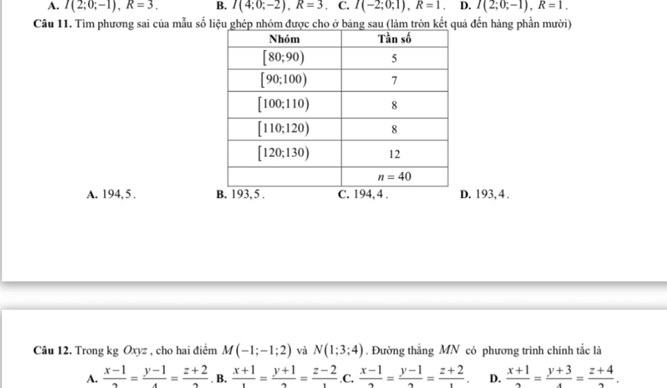 A. I(2;0;-1),R=3. B. I(4;0;-2),R=3 C. I(-2;0;1),R=1. D. I(2;0;-1),R=1.
Câu 11. Tìm phương sai của mẫu số lả đến hàng phần mười)
A. 194, 5 . B. 193, 5 . C. 194, 4 . D. 193,4 .
Câu 12. Trong kg Oxyz , cho hai điểm M(-1;-1;2) và N(1;3;4). Đường thắng MN có phương trình chính tắc là
A.  (x-1)/2 = (y-1)/4 = (z+2)/2 . B.  (x+1)/1 = (y+1)/2 = (z-2)/1  .C.  (x-1)/2 = (y-1)/2 = (z+2)/1 . D.  (x+1)/2 = (y+3)/4 = (z+4)/2 .