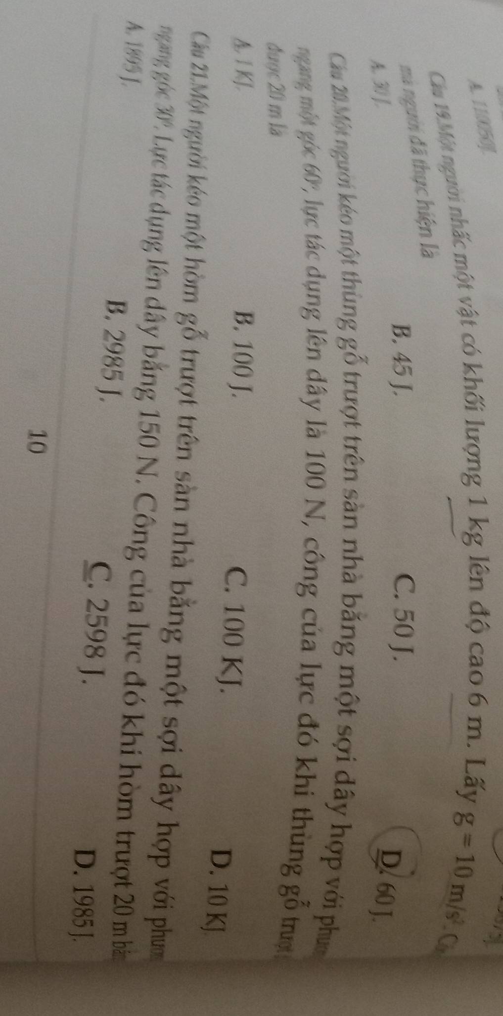 A. 110050 ].
Cầu 19.Một người nhấc một vật có khối lượng 1 kg lên độ cao 6 m. Lấy
g=10m/s^2.C_s
mà người đã thực hiện là
B. 45 J. C. 50 J.
A. 30 ].
D. 60 J.
Cầu 20.Một người kéo một thùng g^(frac 7)0 trượt trên sàn nhà băng một sợi dây hợp với phục
ngang một góc 60° C lực tác dụng lên dây là 100 N, công của lực đó khi thùng g_7 Oendarray trugt
được 20 m là
1KJ, B. 100 J.
C. 100 KJ.
D. 10 KJ
Cầu 21.Một người kéo một hòm goverline overline overline ^- trượt trên sản nhà bằng một sợi dây hợp với phưm
ngang góc 30° Lực tác dụng lên dây băng 150 N. Công của lực đó khi hòm trượt 20 m bảm
A. 1895 J. B. 2985 J. C. 2598 J.
D. 1985 J.
10