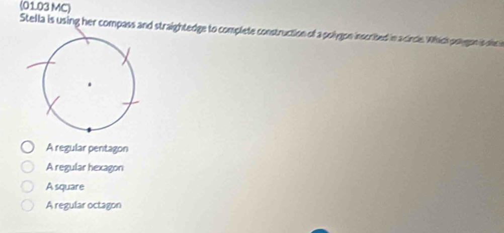 (01.03 MC)
Stella is using her compass and straightedge to complete construction of a polygon inscrited in a circle Which paygon is she i
A regular pentagon
A regular hexagon
A square
A regular octagon