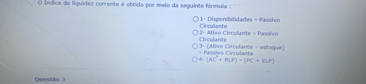 Índice de liquidez corrente é obtido por meio da seguinte fórmula : 
1- Disponibilidades ÷ Passivo 
Circulante 
2- Ativo Circulante ÷ Passivo 
Circulante 
3- (Ativo Circulante - estoque) 
÷ Passivo Circulante
4-(AC^(·)+RLP)+(PC+ELP)
Questão 3