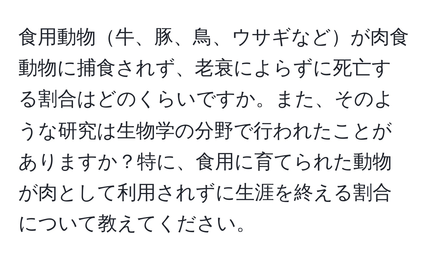 食用動物牛、豚、鳥、ウサギなどが肉食動物に捕食されず、老衰によらずに死亡する割合はどのくらいですか。また、そのような研究は生物学の分野で行われたことがありますか？特に、食用に育てられた動物が肉として利用されずに生涯を終える割合について教えてください。
