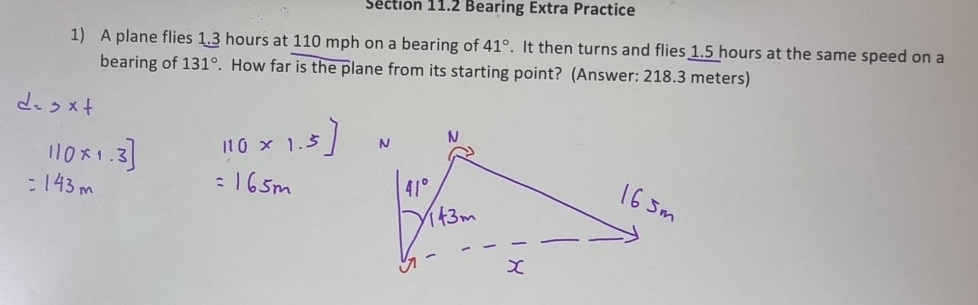 Bearing Extra Practice 
1) A plane flies 1.3 hours at 110 mph on a bearing of 41°. It then turns and flies 1.5 hours at the same speed on a 
bearing of 131°. How far is the plane from its starting point? (Answer: 218.3 meters)