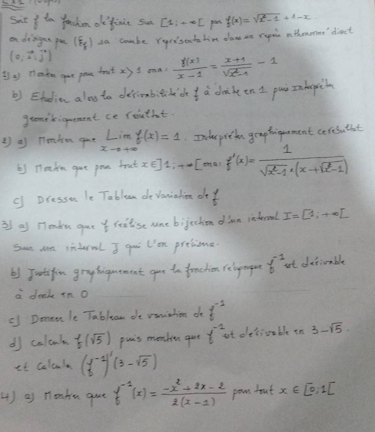 Sut y ta fachion dfinit sun [1;+∈fty [ pen f(x)=sqrt(x^2-1)+1-x
on disignt pon (varepsilon _f) sa coube rurisontatin dan ae repeir athororme diect
(0,vector x,vector j)
1 Teate gue pare toat x) I ona?  f(x)/x-1 = (x+1)/sqrt(x^2-1) -1
b) Etudion alos ta derioabitide'de  7/10  a drikeen I pai Inhepicta 
gromedigmement ce routfut. 
② a Homben gue limlimits _xto +∈fty f(x)=1 Inder prete geaptiguament coresuthat 
61 Hohe gae poce brat x∈ ]1; +∈fty Comai f'(x)= 1/sqrt(x^2-1)x(x+sqrt(x^2-1)) 
c Dresson le Tableam devaniation of t 
3 af nondu gue reatise sne bijechion dlun inderoal I=[1;+∈fty ]
Sun Mn inderral I qui l'om pretiona. 
b) Jutifin gryhiguement gae to fonchion relvprogue f^(-1) ut detiuable 
a denk in O 
c Donule Tablan de vaniation d f^(-1)
d calant f(sqrt(5)) puis meakn que f^(-1) at desiouble in 3-sqrt(5)
it calcula (frac 13^((-1))(3-sqrt 5))
4 ) g nontu gout f^(-1)(x)= (-x^2+2x-2)/2(x-1)  pon fout x∈ [0;,1