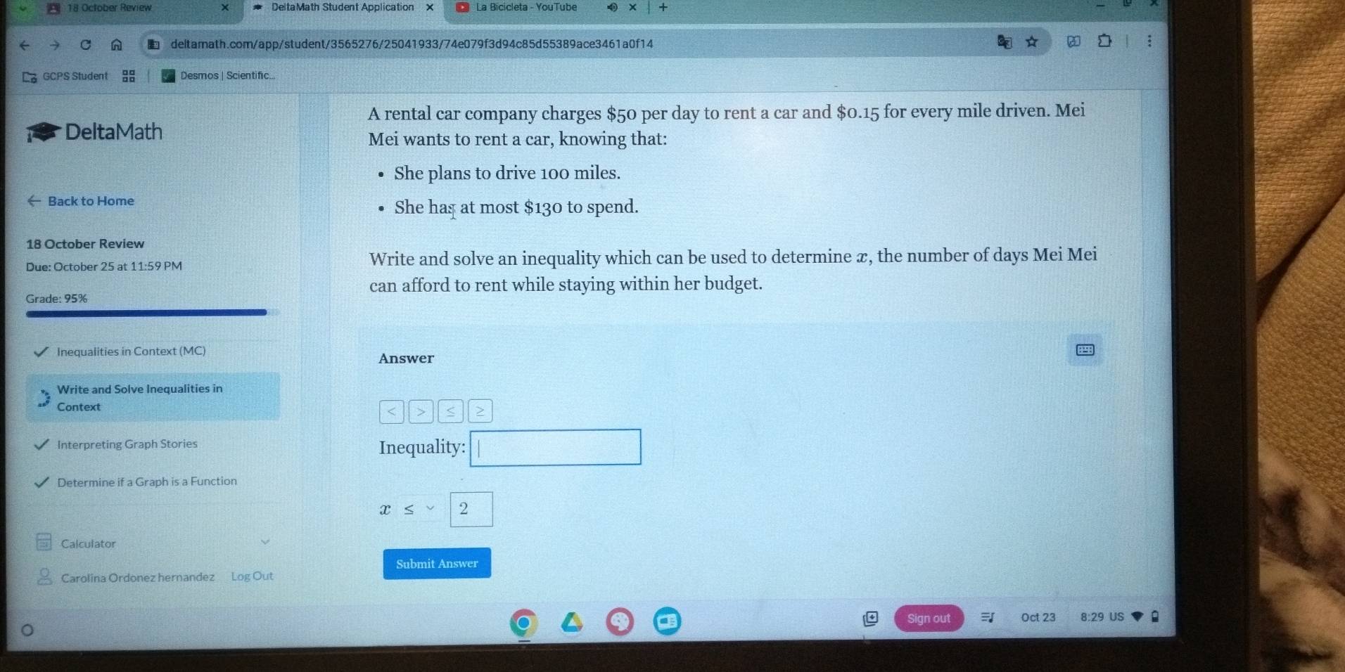 October Review × DeltaMath Student Application × La Bicicleta - YouTube 
deltamath.com/app/student/3565276/25041933/74e079f3d94c85d55389ace3461a0f14 
GCPS Student Desmos | Scientific 
A rental car company charges $50 per day to rent a car and $0.15 for every mile driven. Mei 
DeltaMath 
Mei wants to rent a car, knowing that: 
She plans to drive 100 miles. 
← Back to Home 
She haș at most $130 to spend. 
18 October Review 
Due: October 25 at 11:59 PM Write and solve an inequality which can be used to determine æ, the number of days Mei Mei 
can afford to rent while staying within her budget. 
Grade: 95%
Inequalities in Context (MC) Answer 
Write and Solve Inequalities in 
Context 
|| > 
Interpreting Graph Stories Inequality: □ 
Determine if a Graph is a Function
x≤ vee <2</tex> 
Calculator 
Submit Answer 
Carolina Ordonez hernandez Log Out 
Sign out Oct 23 8:29 US