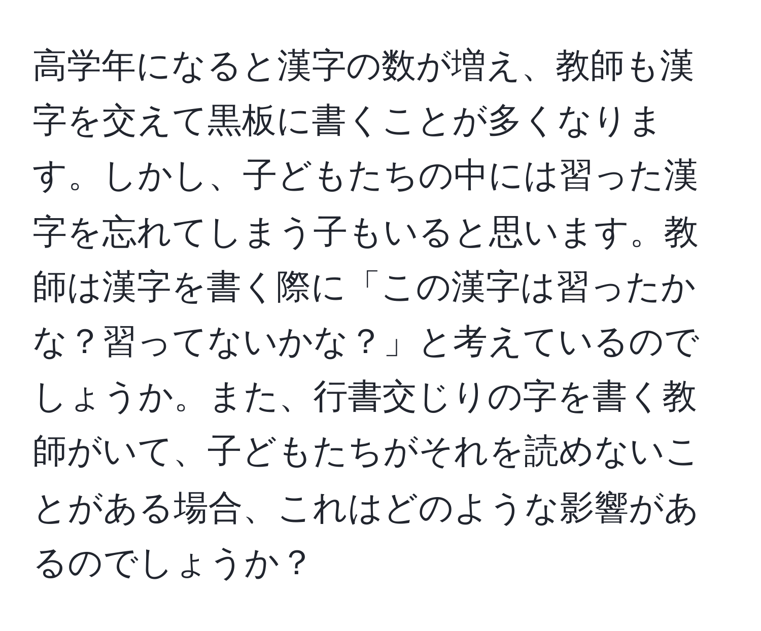 高学年になると漢字の数が増え、教師も漢字を交えて黒板に書くことが多くなります。しかし、子どもたちの中には習った漢字を忘れてしまう子もいると思います。教師は漢字を書く際に「この漢字は習ったかな？習ってないかな？」と考えているのでしょうか。また、行書交じりの字を書く教師がいて、子どもたちがそれを読めないことがある場合、これはどのような影響があるのでしょうか？