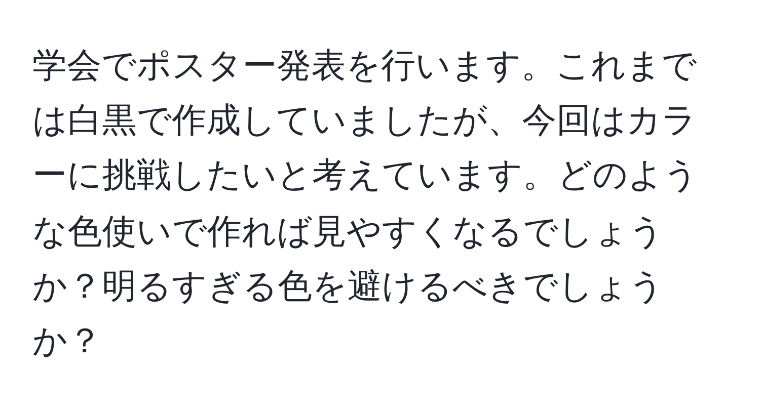 学会でポスター発表を行います。これまでは白黒で作成していましたが、今回はカラーに挑戦したいと考えています。どのような色使いで作れば見やすくなるでしょうか？明るすぎる色を避けるべきでしょうか？