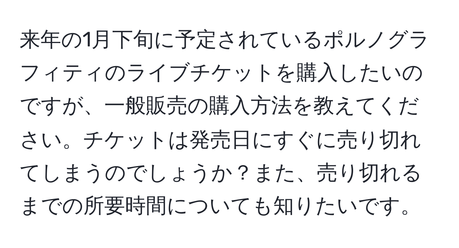 来年の1月下旬に予定されているポルノグラフィティのライブチケットを購入したいのですが、一般販売の購入方法を教えてください。チケットは発売日にすぐに売り切れてしまうのでしょうか？また、売り切れるまでの所要時間についても知りたいです。