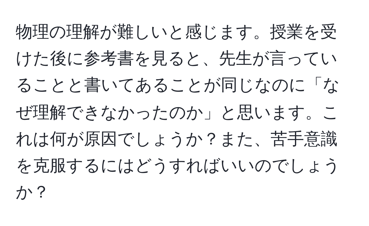 物理の理解が難しいと感じます。授業を受けた後に参考書を見ると、先生が言っていることと書いてあることが同じなのに「なぜ理解できなかったのか」と思います。これは何が原因でしょうか？また、苦手意識を克服するにはどうすればいいのでしょうか？