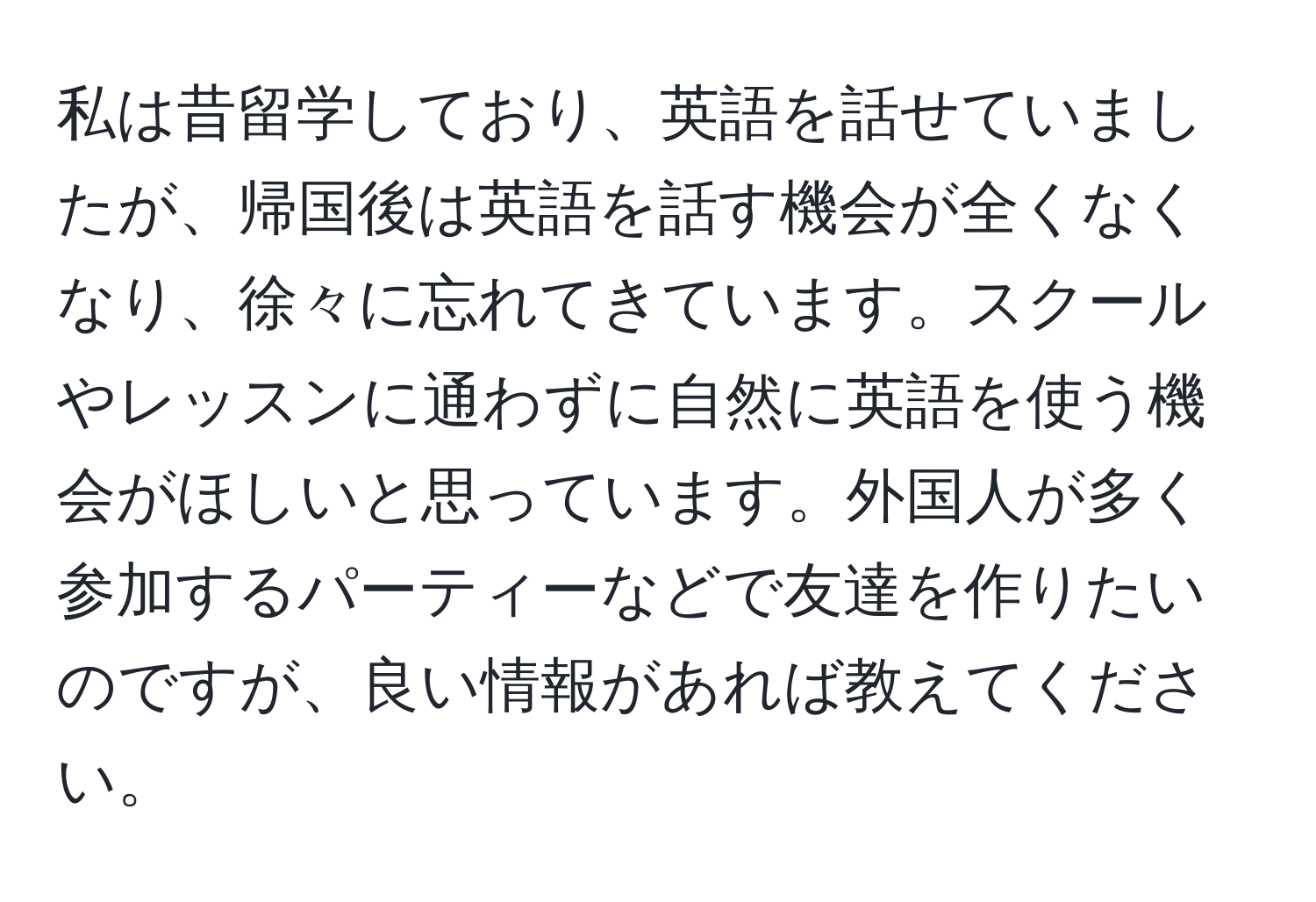 私は昔留学しており、英語を話せていましたが、帰国後は英語を話す機会が全くなくなり、徐々に忘れてきています。スクールやレッスンに通わずに自然に英語を使う機会がほしいと思っています。外国人が多く参加するパーティーなどで友達を作りたいのですが、良い情報があれば教えてください。