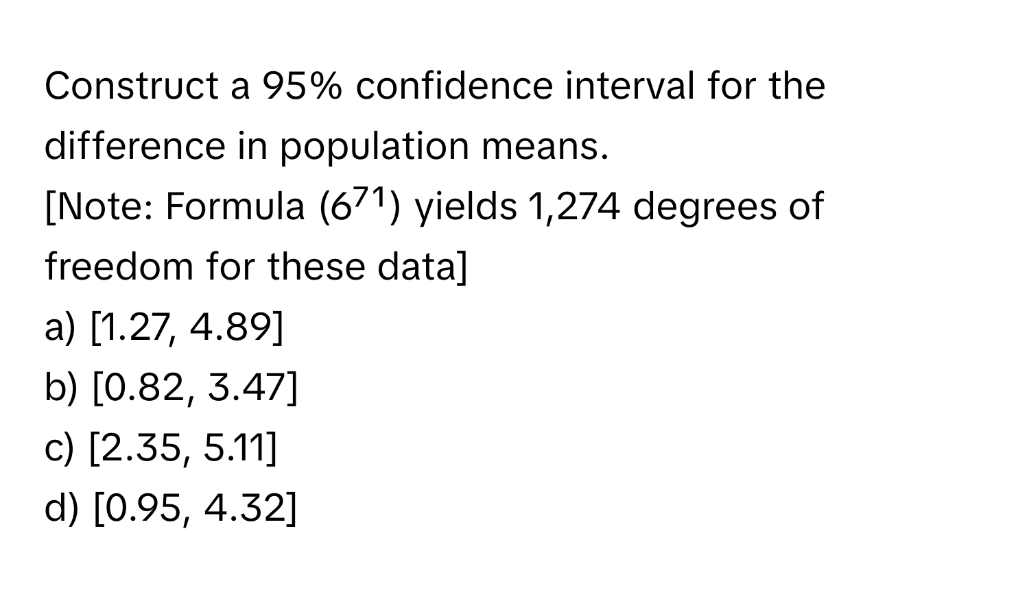 Construct a 95% confidence interval for the difference in population means. 
[Note: Formula (6⁷¹) yields 1,274 degrees of freedom for these data]

a) [1.27, 4.89]
b) [0.82, 3.47]
c) [2.35, 5.11]
d) [0.95, 4.32]